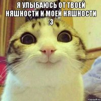 я улыбаюсь от твоей няшности и моей няшности :3 