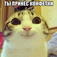 ты принёс конфетки 