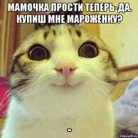 мамочка прости теперь-да. купиш мне мароженку? -