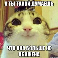 а ты такой думаешь что она больше не обижена