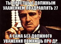 ты простшь с должным уаажением поздравлять 27 а сама без должного уважения помнишь про др