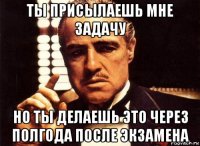 ты присылаешь мне задачу но ты делаешь это через полгода после экзамена