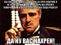 вы поставили мне тройбан не за хрен собачий, и не хотите сами менять. а теперь вы просите помочь в вам в вузе сделать за вас вашу работу? да ну вас нахрен!