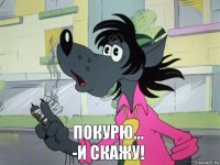 ПОКУРЮ...
-И СКАЖУ!