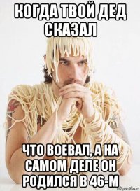 когда твой дед сказал что воевал, а на самом деле он родился в 46-м