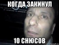 когда закинул 10 снюсов