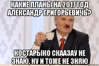 какие планы на 2017 год александр григорьевичь? костарыко скаазау не знаю, ну и тоже не зняю