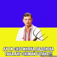  ах ти скотиняка падлюка така ану знімай штант!!!