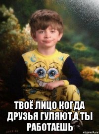  твоё лицо когда друзья гуляют,а ты работаешь