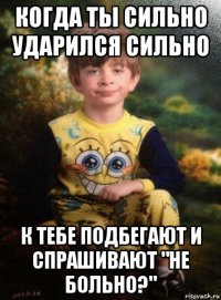 когда ты сильно ударился сильно к тебе подбегают и спрашивают "не больно?"