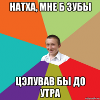 натха, мне б зубы цэлував бы до утра