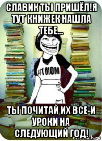 славик ты пришёл!я тут книжек нашла тебе... ты почитай их все-и уроки на следующий год!