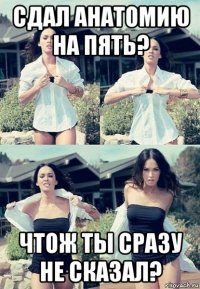 сдал анатомию на пять? чтож ты сразу не сказал?