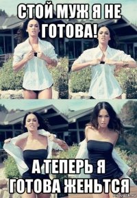 стой муж я не готова! а теперь я готова женьтся