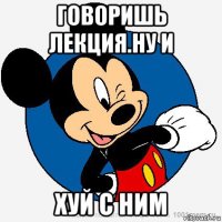 говоришь лекция.ну и хуй с ним