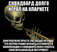 сквидвард долго играл на кларнете доигрался(он просто так заебал патрика , что патрик решил бросить его кларнет в канализацию а сквидвард полез спасать свой музыкальный инструмент