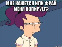 мне кажется или фрай меня копирует? 