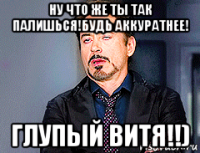 ну что же ты так палишься!будь аккуратнее! глупый витя!!)