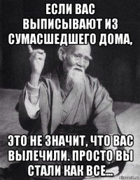 если вас выписывают из сумасшедшего дома, это не значит, что вас вылечили. просто вы стали как все...