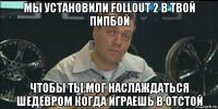 мы установили follout 2 в твой пипбой чтобы ты мог наслаждаться шедевром когда играешь в отстой