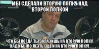 мы сделали вторую полку над второй полкой что бы когда ты залазишь на вторую полку надо было лезть еще и на вторую полку!