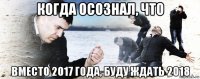 когда осознал, что вместо 2017 года, буду ждать 2018