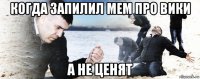 когда запилил мем про вики а не ценят