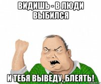 видишь - в люди выбился и тебя выведу, блеять!