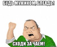 будь мужиком, блеадь! сходи за чаем!