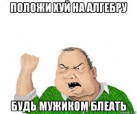 положи хуй на алгебру будь мужиком блеать