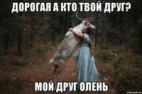 дорогая а кто твой друг? мой друг олень