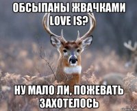 обсыпаны жвачками love is? ну мало ли, пожевать захотелось