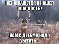 жена, кажется я нашел опасность! нам с детьми надо убегать...