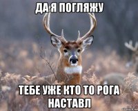 да я погляжу тебе уже кто то рога наставл