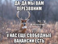 да-да мы вам перезвоним у нас еще свободные вакансии есть