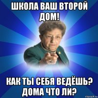 школа ваш второй дом! как ты себя ведёшь? дома что ли?