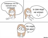 говоришь что ты прошёл весь Undertale а сам ище не играл =_= Не надо так друг