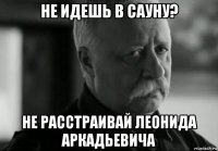 не идешь в сауну? не расстраивай леонида аркадьевича