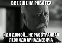 всё ещё на работе? иди домой... не расстраивай леонида аркадьевича