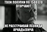 твои покупки по 1500 его огорчают не расстраивай леонида аркадьевича