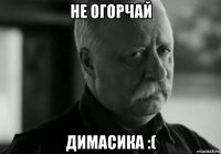 не огорчай димасика :(