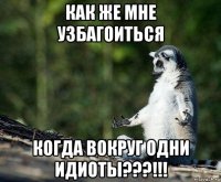 как же мне узбагоиться когда вокруг одни идиоты???!!!