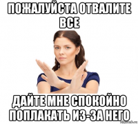 пожалуйста отвалите все дайте мне спокойно поплакать из-за него