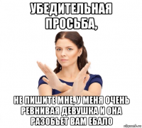 убедительная просьба, не пишите мне, у меня очень ревнивая девушка и она разобьет вам ебало