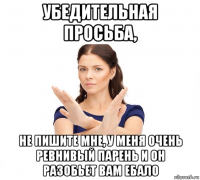 убедительная просьба, не пишите мне, у меня очень ревнивый парень и он разобьет вам ебало