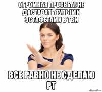 огромная просьба! не доставать тупыми эстафетами в тви все равно не сделаю рт