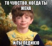 то чувство, когда ты жека и ты педик)0