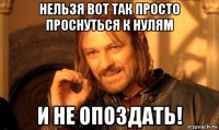 нельзя вот так просто проснуться к нулям и не опоздать!