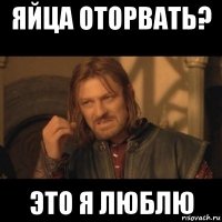 яйца оторвать? это я люблю