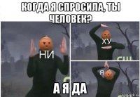 когда я спросила, ты человек? а я да